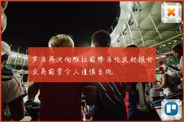 罗马再次向维拉前锋马伦发起报价交易前景令人谨慎乐观