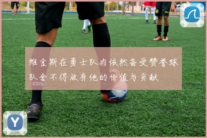 维金斯在勇士队内依然备受赞誉球队舍不得放弃他的价值与贡献