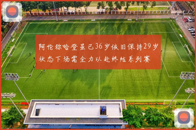 阿伦称哈登虽已36岁依旧保持29岁状态下场需全力以赴终结系列赛