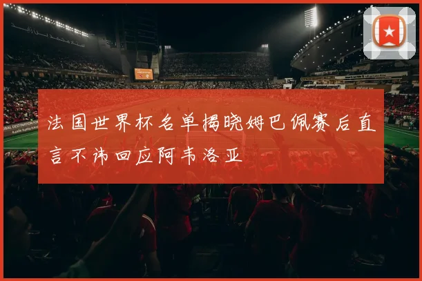法国世界杯名单揭晓姆巴佩赛后直言不讳回应阿韦洛亚