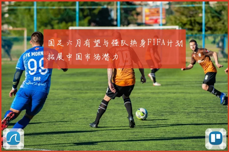 国足六月有望与强队热身FIFA计划拓展中国市场潜力