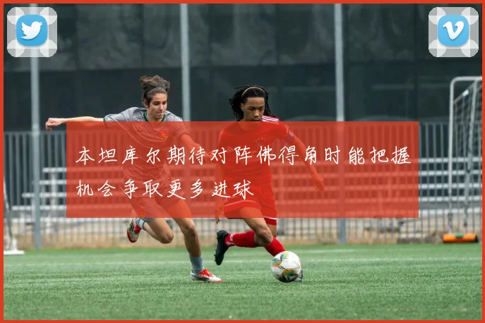 本坦库尔期待对阵佛得角时能把握机会争取更多进球