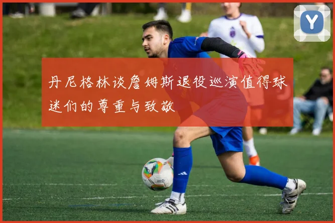 丹尼格林谈詹姆斯退役巡演值得球迷们的尊重与致敬