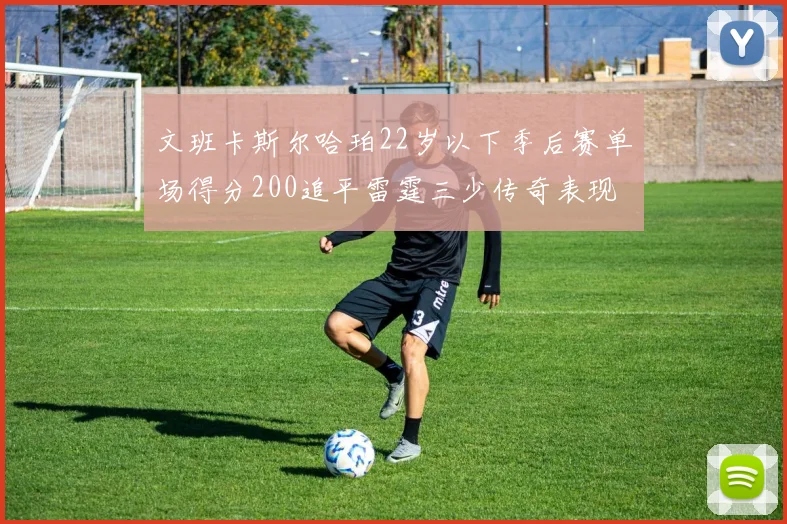 文班卡斯尔哈珀22岁以下季后赛单场得分200追平雷霆三少传奇表现