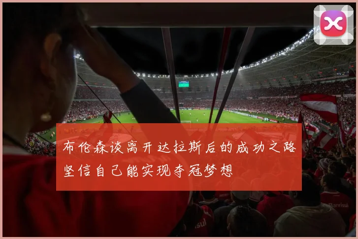 布伦森谈离开达拉斯后的成功之路坚信自己能实现夺冠梦想