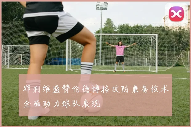 邓利维盛赞伦德博格攻防兼备技术全面助力球队表现