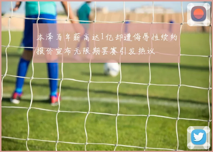 本泽马年薪高达1亿却遭侮辱性续约报价宣布无限期罢赛引发热议