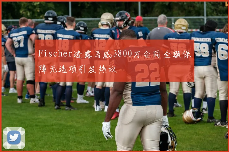 Fischer透露马威3800万合同全额保障无选项引发热议