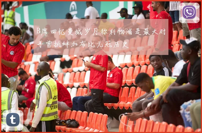 B席回忆曼城岁月称利物浦是最大对手曾挑衅加布比无冠历史
