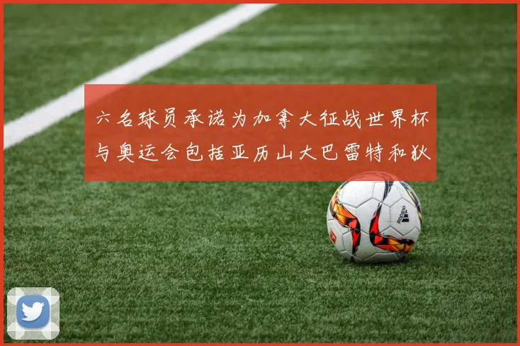 六名球员承诺为加拿大征战世界杯与奥运会包括亚历山大巴雷特和狄龙在内