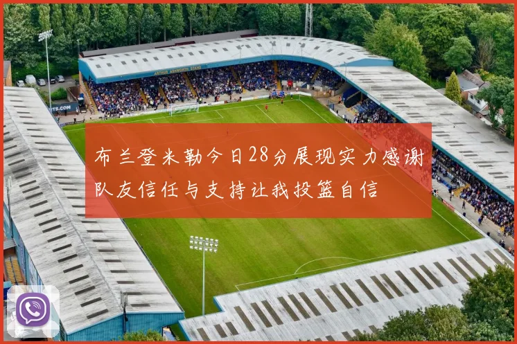 布兰登米勒今日28分展现实力感谢队友信任与支持让我投篮自信