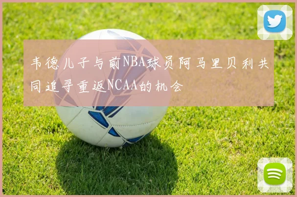 韦德儿子与前NBA球员阿马里贝利共同追寻重返NCAA的机会